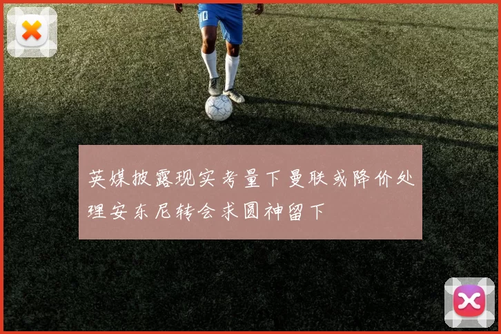 英媒披露现实考量下曼联或降价处理安东尼转会求圆神留下